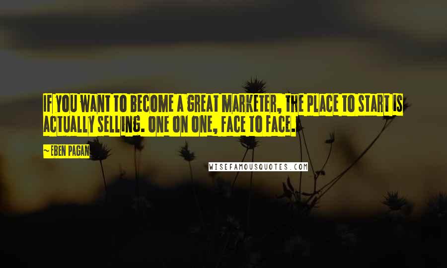 Eben Pagan quotes: If you want to become a great marketer, the place to start is actually selling. one on one, face to face.