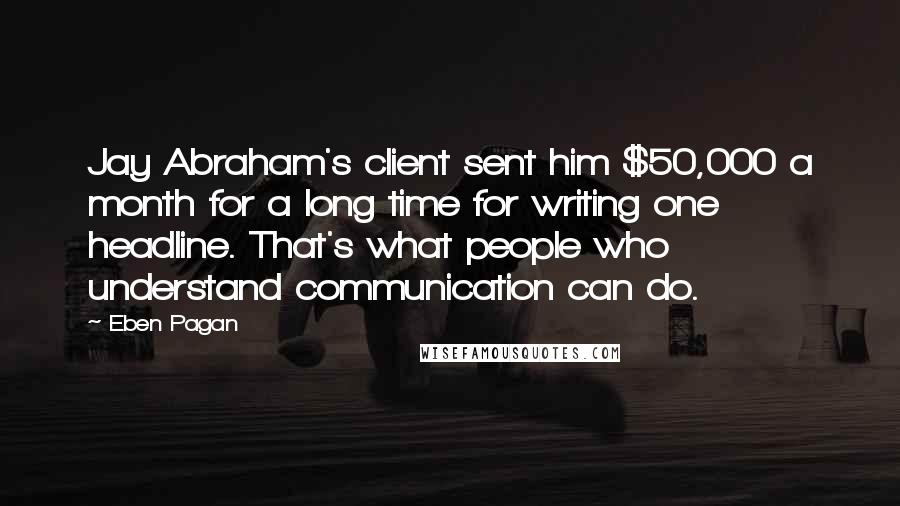 Eben Pagan quotes: Jay Abraham's client sent him $50,000 a month for a long time for writing one headline. That's what people who understand communication can do. Eben Pagan quotes: Jay Abraham's client sent him $50,000 a month for a long time for writing one headline. That's what people who understand communication can do.