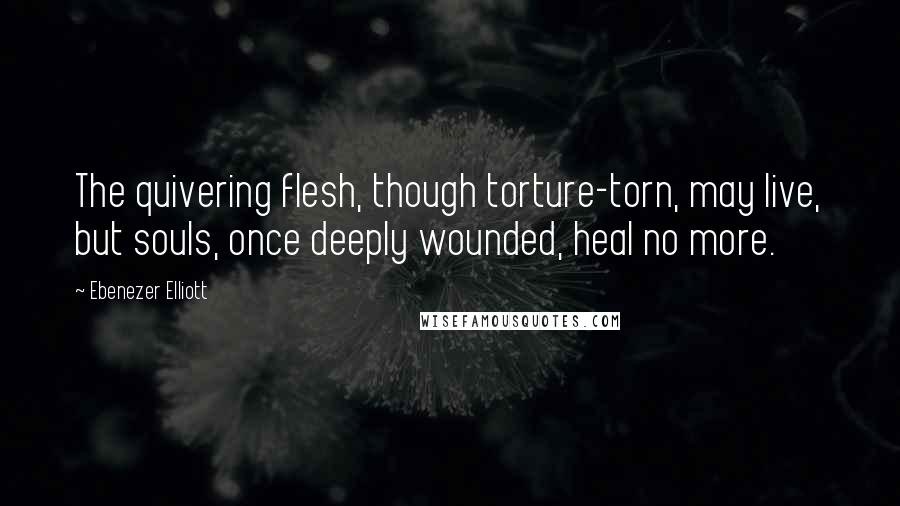 Ebenezer Elliott quotes: The quivering flesh, though torture-torn, may live, but souls, once deeply wounded, heal no more.