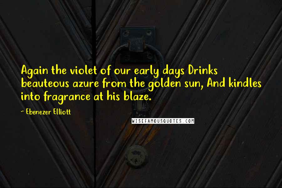 Ebenezer Elliott quotes: Again the violet of our early days Drinks beauteous azure from the golden sun, And kindles into fragrance at his blaze.