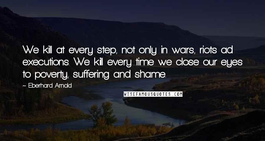 Eberhard Arnold quotes: We kill at every step, not only in wars, riots ad executions. We kill every time we close our eyes to poverty, suffering and shame.