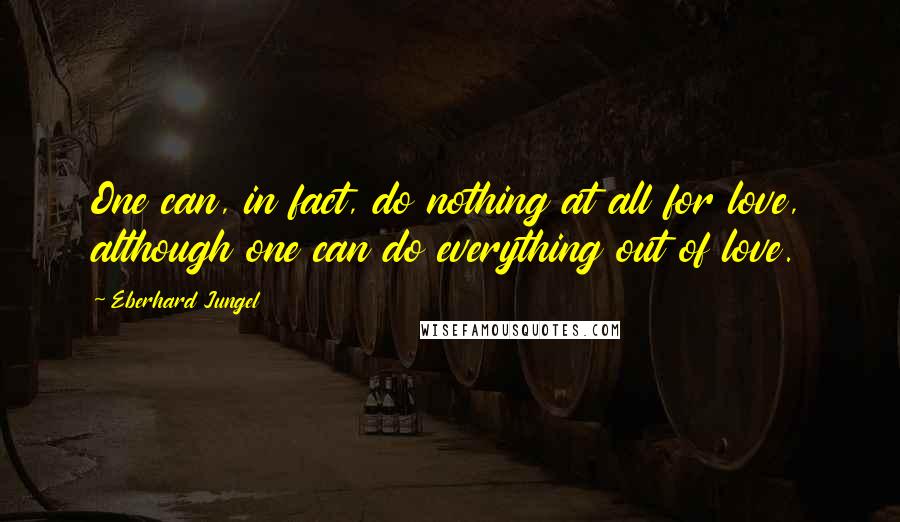 Eberhard Jungel quotes: One can, in fact, do nothing at all for love, although one can do everything out of love.