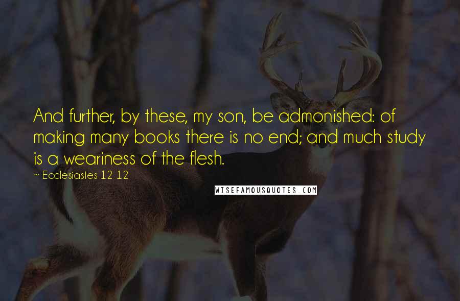 Ecclesiastes 12 12 quotes: And further, by these, my son, be admonished: of making many books there is no end; and much study is a weariness of the flesh. Ecclesiastes 12 12 quotes: And further, by these, my son, be admonished: of making many books there is no end; and much study is a weariness of the flesh.