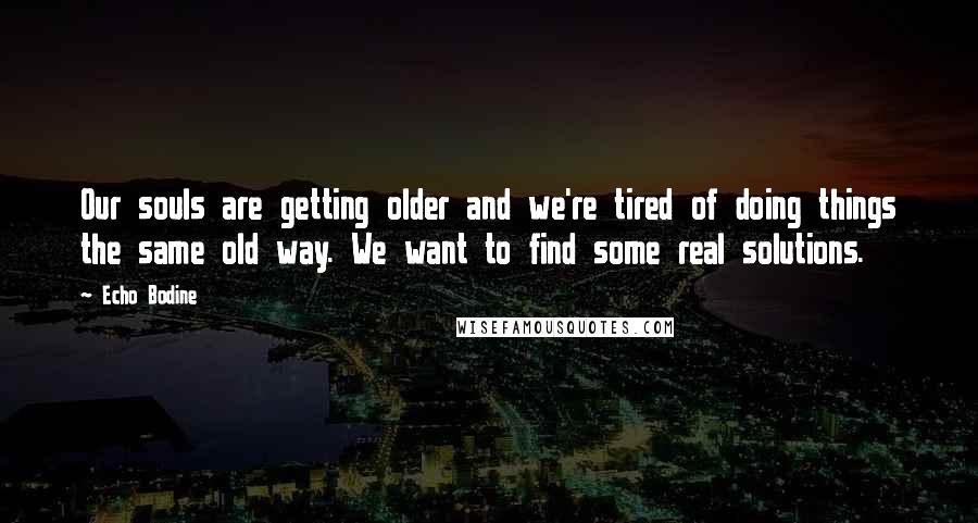 Echo Bodine quotes: Our souls are getting older and we're tired of doing things the same old way. We want to find some real solutions.