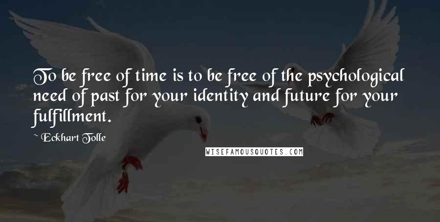 Eckhart Tolle quotes: To be free of time is to be free of the psychological need of past for your identity and future for your fulfillment. Eckhart Tolle quotes: To be free of time is to be free of the psychological need of past for your identity and future for your fulfillment.