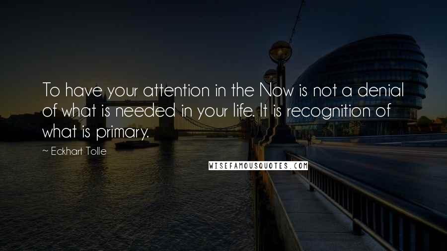 Eckhart Tolle quotes: To have your attention in the Now is not a denial of what is needed in your life. It is recognition of what is primary.