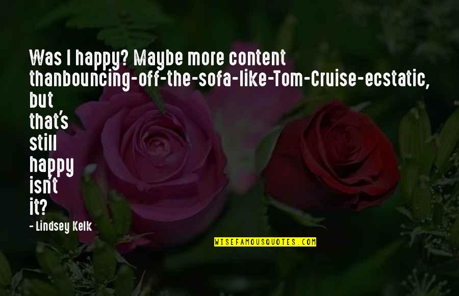 Ecstatic Quotes By Lindsey Kelk: Was I happy? Maybe more content thanbouncing-off-the-sofa-like-Tom-Cruise-ecstatic, but Ecstatic Quotes By Lindsey Kelk: Was I happy? Maybe more content thanbouncing-off-the-sofa-like-Tom-Cruise-ecstatic, but
