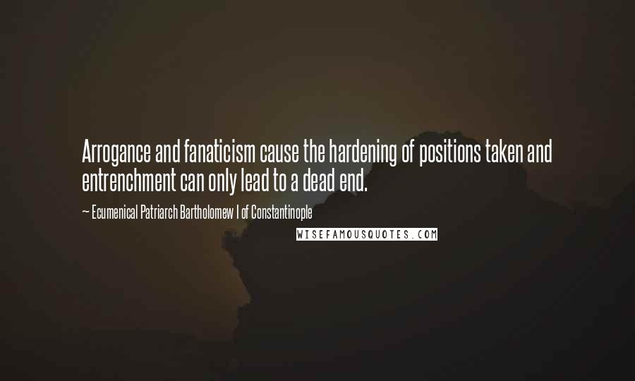 Ecumenical Patriarch Bartholomew I Of Constantinople quotes: Arrogance and fanaticism cause the hardening of positions taken and entrenchment can only lead to a dead end. Ecumenical Patriarch Bartholomew I Of Constantinople quotes: Arrogance and fanaticism cause the hardening of positions taken and entrenchment can only lead to a dead end.
