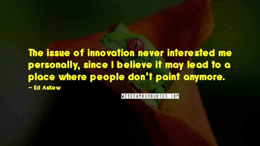 Ed Askew quotes: The issue of innovation never interested me personally, since I believe it may lead to a place where people don't paint anymore.