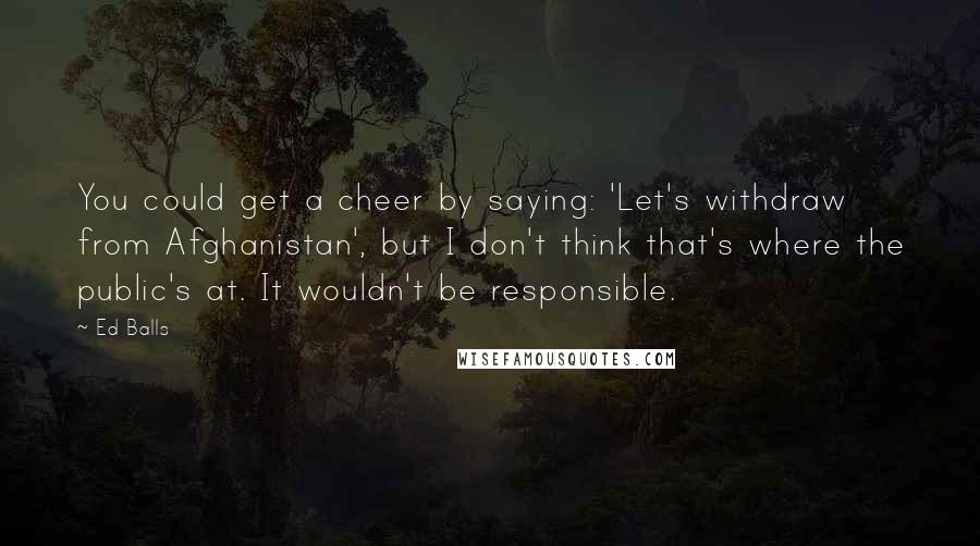 Ed Balls quotes: You could get a cheer by saying: 'Let's withdraw from Afghanistan', but I don't think that's where the public's at. It wouldn't be responsible.