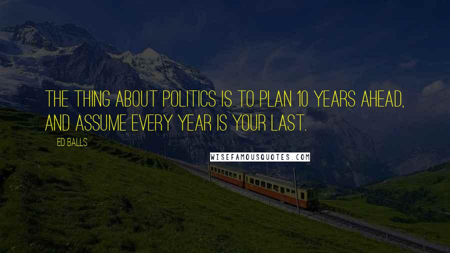 Ed Balls quotes: The thing about politics is to plan 10 years ahead, and assume every year is your last.