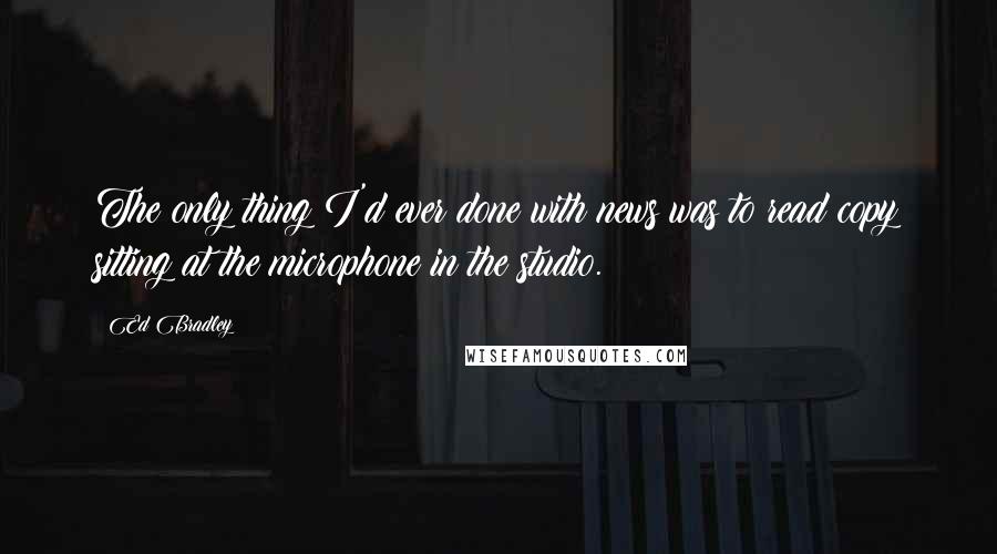 Ed Bradley quotes: The only thing I'd ever done with news was to read copy sitting at the microphone in the studio.