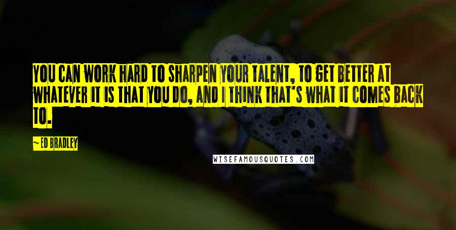 Ed Bradley quotes: You can work hard to sharpen your talent, to get better at whatever it is that you do, and I think that's what it comes back to.