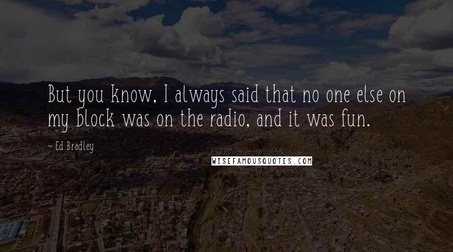 Ed Bradley quotes: But you know, I always said that no one else on my block was on the radio, and it was fun.