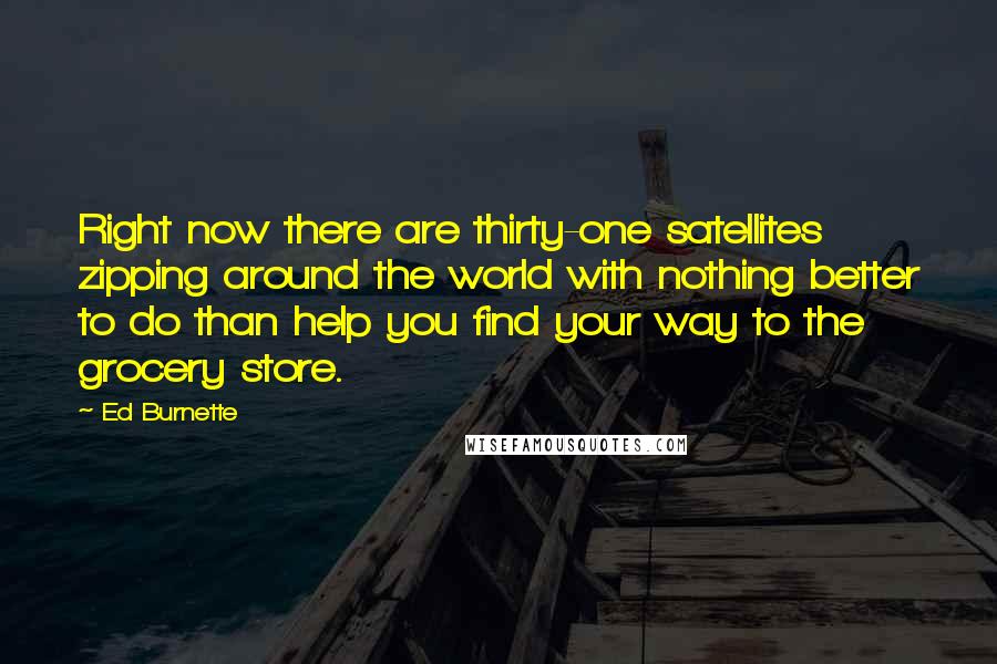 Ed Burnette quotes: Right now there are thirty-one satellites zipping around the world with nothing better to do than help you find your way to the grocery store. Ed Burnette quotes: Right now there are thirty-one satellites zipping around the world with nothing better to do than help you find your way to the grocery store.