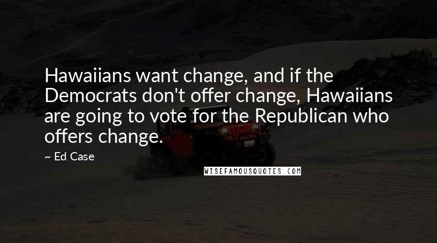 Ed Case quotes: Hawaiians want change, and if the Democrats don't offer change, Hawaiians are going to vote for the Republican who offers change.