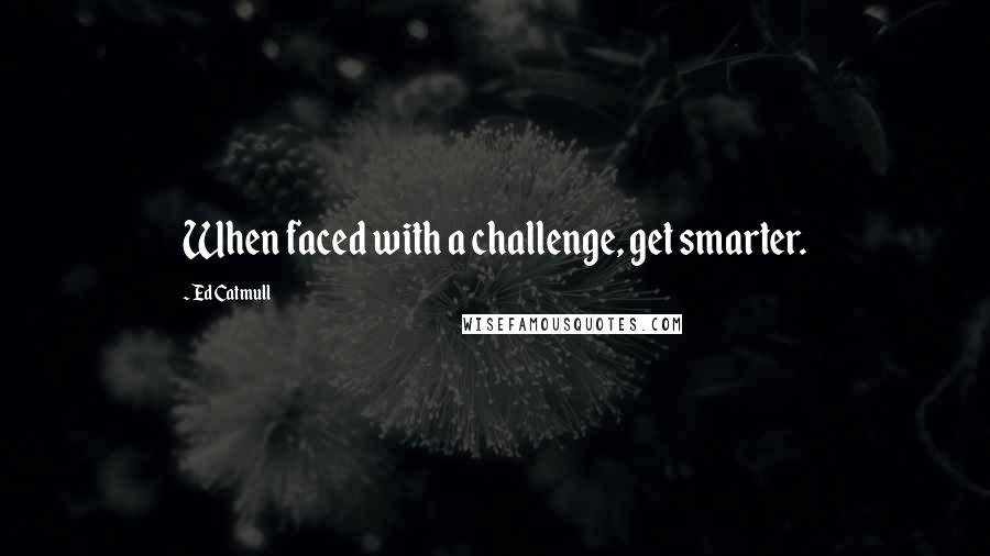 Ed Catmull quotes: When faced with a challenge, get smarter.