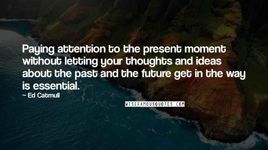 Ed Catmull quotes: Paying attention to the present moment without letting your thoughts and ideas about the past and the future get in the way is essential.