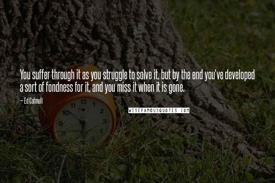 Ed Catmull quotes: You suffer through it as you struggle to solve it, but by the end you've developed a sort of fondness for it, and you miss it when it is gone.