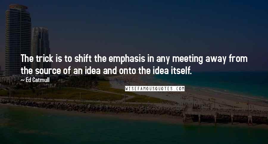 Ed Catmull quotes: The trick is to shift the emphasis in any meeting away from the source of an idea and onto the idea itself.