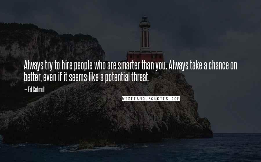 Ed Catmull quotes: Always try to hire people who are smarter than you. Always take a chance on better, even if it seems like a potential threat.