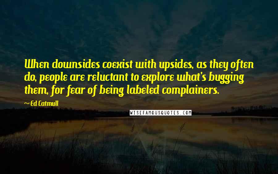 Ed Catmull quotes: When downsides coexist with upsides, as they often do, people are reluctant to explore what's bugging them, for fear of being labeled complainers.