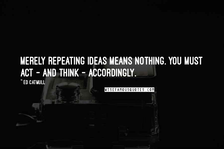 Ed Catmull quotes: Merely repeating ideas means nothing. You must act - and think - accordingly.