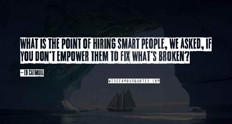 Ed Catmull quotes: What is the point of hiring smart people, we asked, if you don't empower them to fix what's broken?