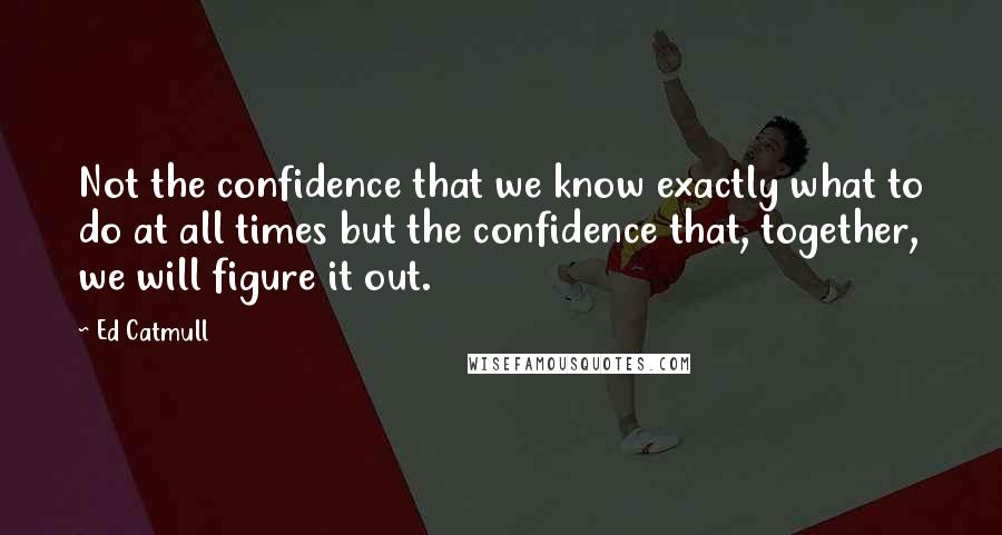 Ed Catmull quotes: Not the confidence that we know exactly what to do at all times but the confidence that, together, we will figure it out.