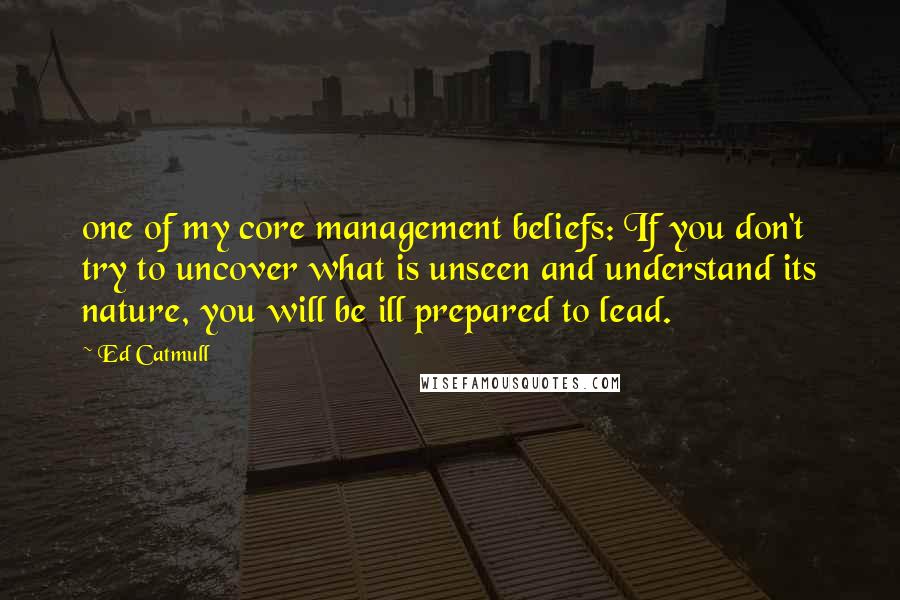 Ed Catmull quotes: one of my core management beliefs: If you don't try to uncover what is unseen and understand its nature, you will be ill prepared to lead.
