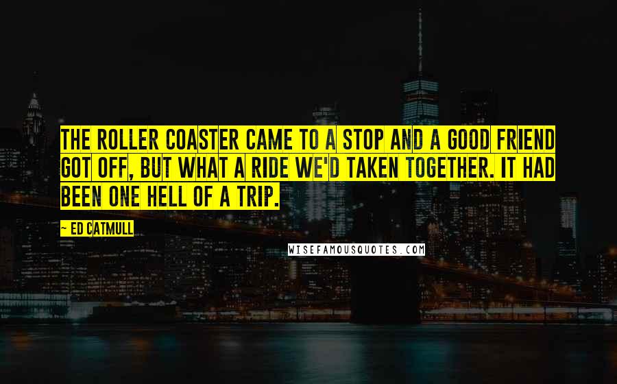 Ed Catmull quotes: The roller coaster came to a stop and a good friend got off, but what a ride we'd taken together. It had been one hell of a trip.