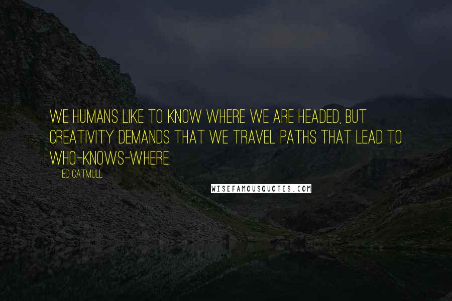 Ed Catmull quotes: We humans like to know where we are headed, but creativity demands that we travel paths that lead to who-knows-where.