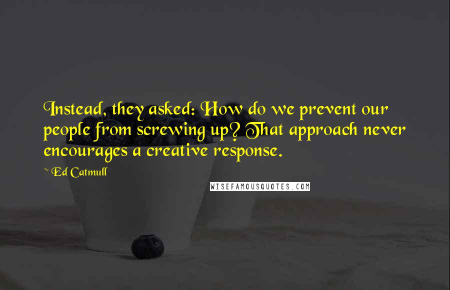 Ed Catmull quotes: Instead, they asked: How do we prevent our people from screwing up? That approach never encourages a creative response.