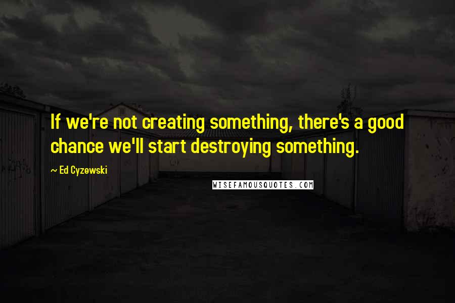 Ed Cyzewski quotes: If we're not creating something, there's a good chance we'll start destroying something.