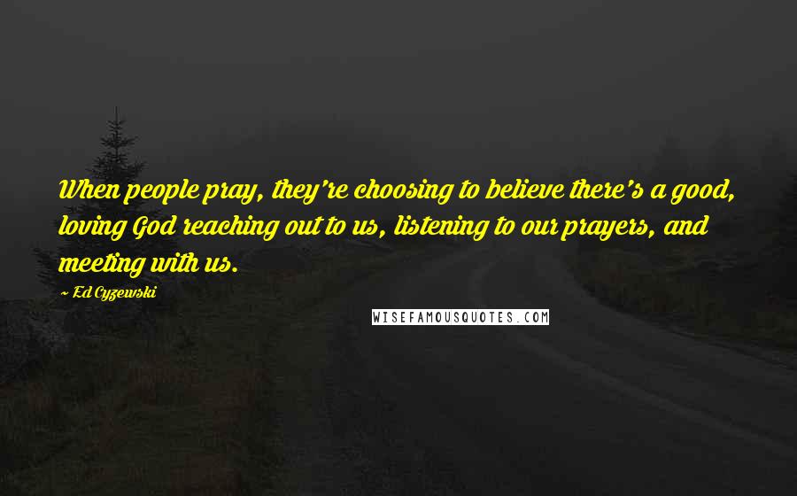 Ed Cyzewski quotes: When people pray, they're choosing to believe there's a good, loving God reaching out to us, listening to our prayers, and meeting with us.