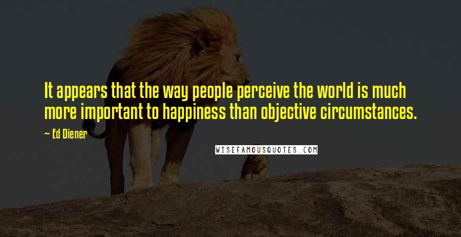 Ed Diener quotes: It appears that the way people perceive the world is much more important to happiness than objective circumstances.