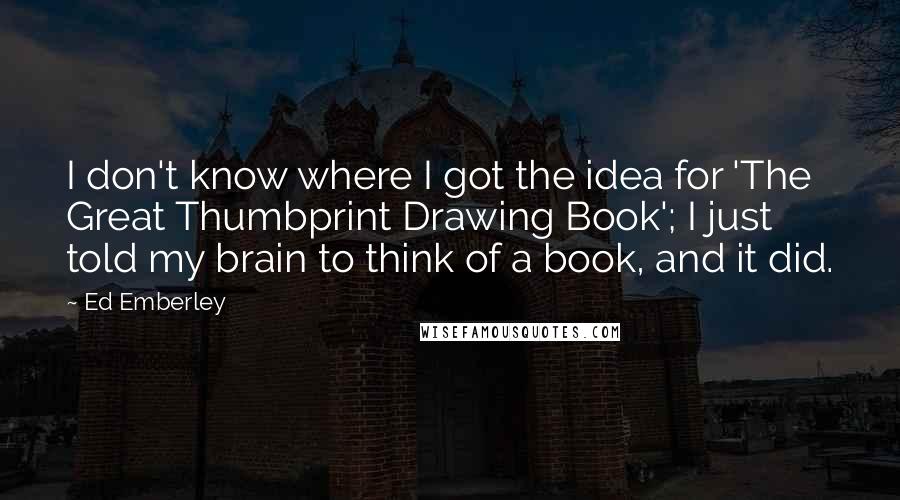 Ed Emberley quotes: I don't know where I got the idea for 'The Great Thumbprint Drawing Book'; I just told my brain to think of a book, and it did. Ed Emberley quotes: I don't know where I got the idea for 'The Great Thumbprint Drawing Book'; I just told my brain to think of a book, and it did.