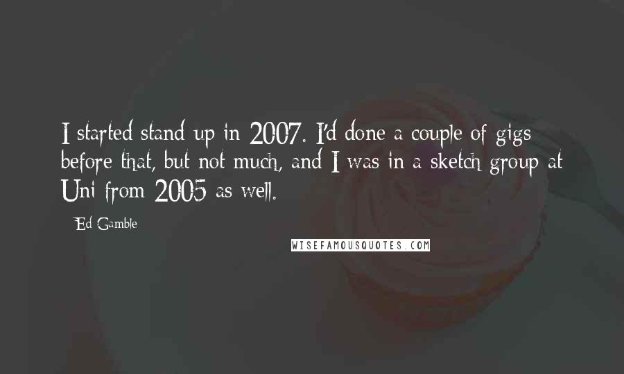 Ed Gamble quotes: I started stand-up in 2007. I'd done a couple of gigs before that, but not much, and I was in a sketch group at Uni from 2005 as well.