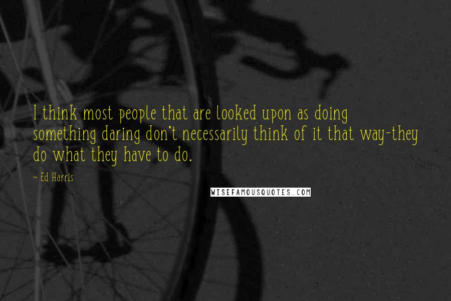 Ed Harris quotes: I think most people that are looked upon as doing something daring don't necessarily think of it that way-they do what they have to do.