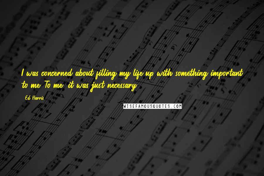 Ed Harris quotes: I was concerned about filling my life up with something important to me. To me, it was just necessary.