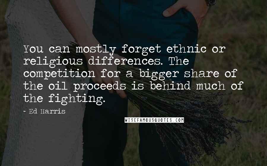 Ed Harris quotes: You can mostly forget ethnic or religious differences. The competition for a bigger share of the oil proceeds is behind much of the fighting.