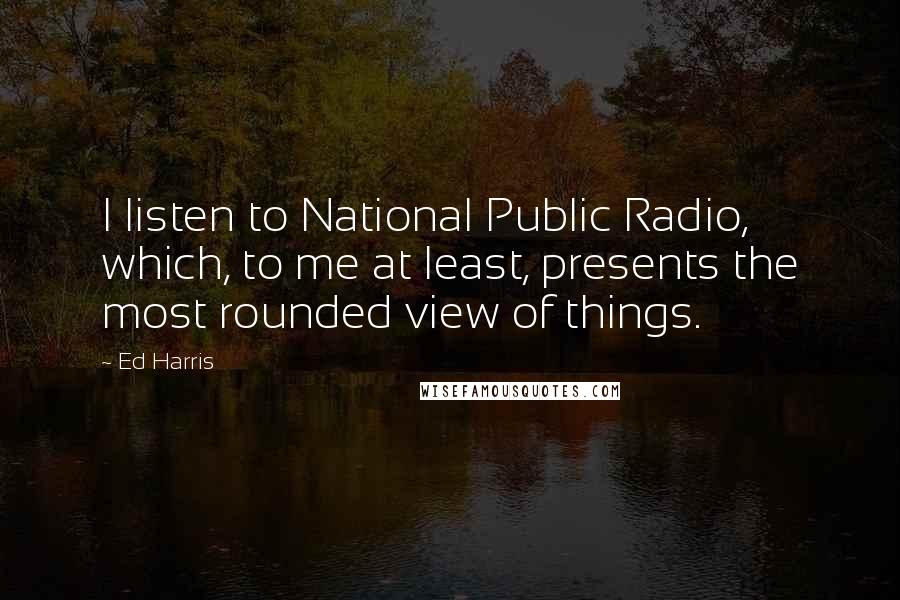 Ed Harris quotes: I listen to National Public Radio, which, to me at least, presents the most rounded view of things.