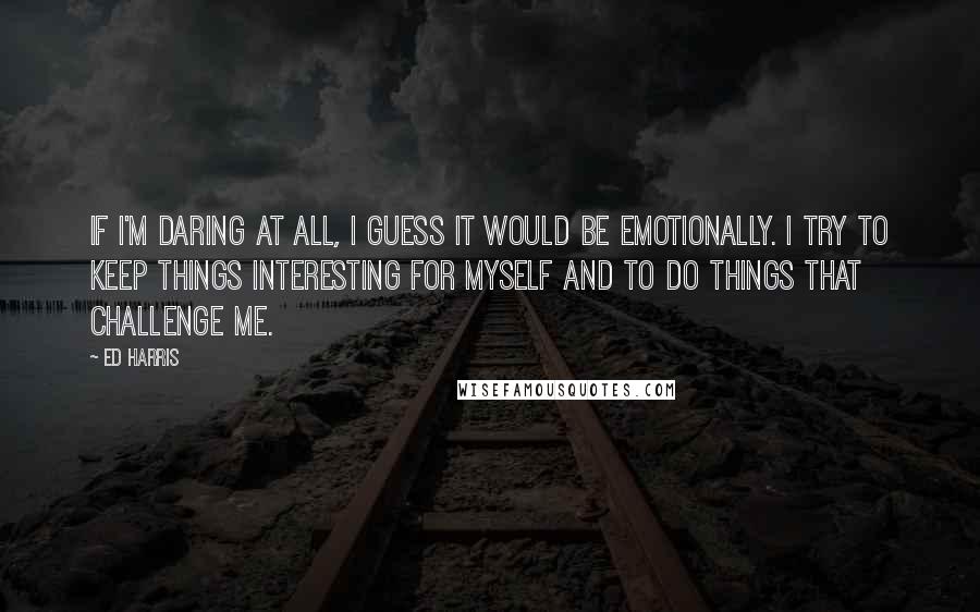 Ed Harris quotes: If I'm daring at all, I guess it would be emotionally. I try to keep things interesting for myself and to do things that challenge me.