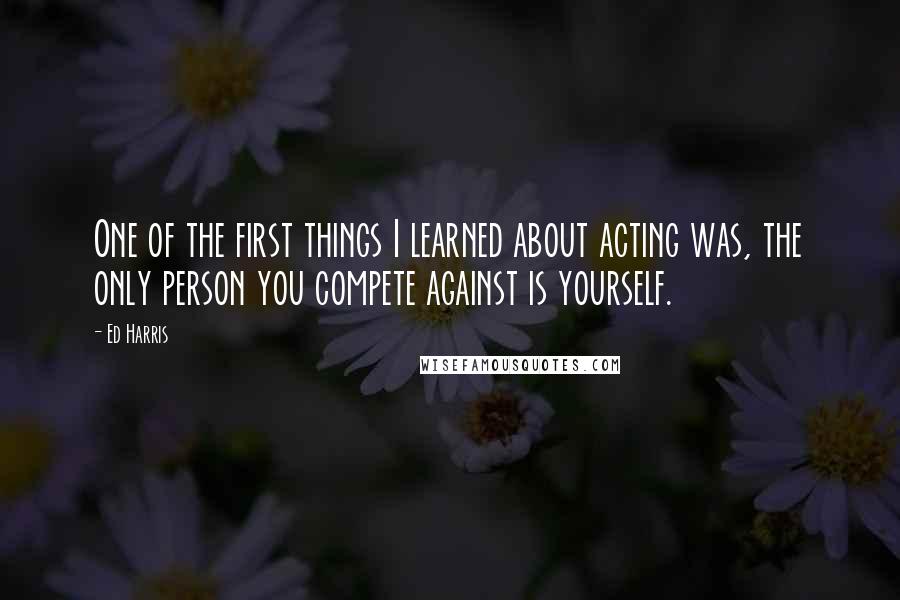 Ed Harris quotes: One of the first things I learned about acting was, the only person you compete against is yourself.