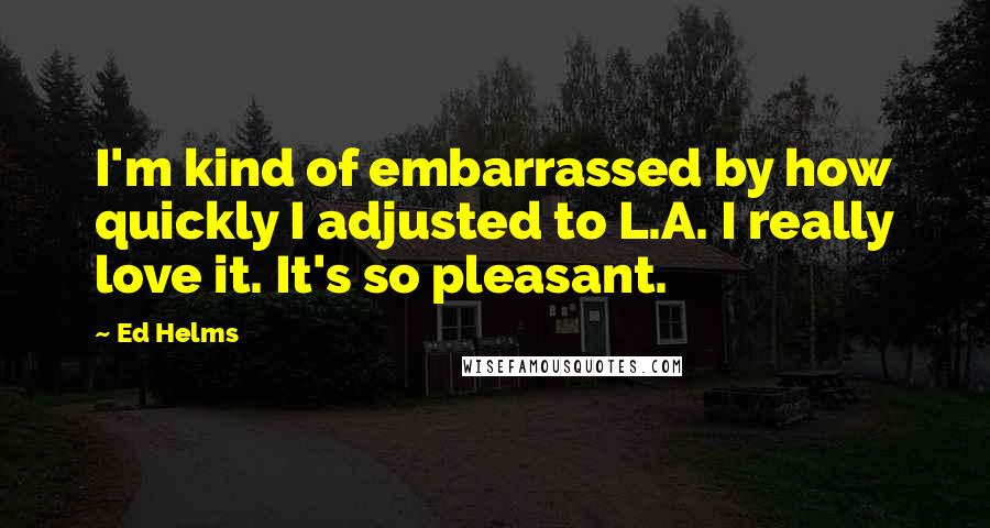 Ed Helms quotes: I'm kind of embarrassed by how quickly I adjusted to L.A. I really love it. It's so pleasant.