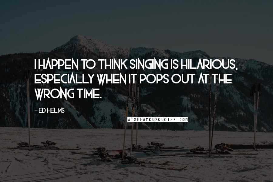 Ed Helms quotes: I happen to think singing is hilarious, especially when it pops out at the wrong time.