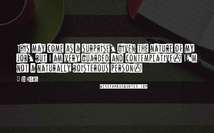 Ed Helms quotes: This may come as a surprise, given the nature of my job, but I am very guarded and contemplative. I'm not a naturally boisterous person.