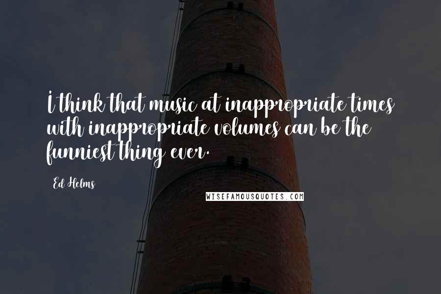 Ed Helms quotes: I think that music at inappropriate times with inappropriate volumes can be the funniest thing ever.