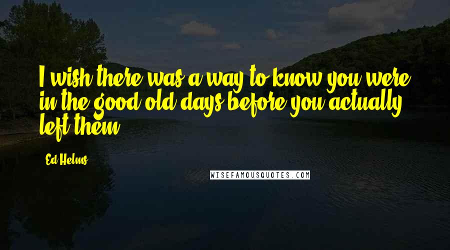 Ed Helms quotes: I wish there was a way to know you were in the good old days before you actually left them.