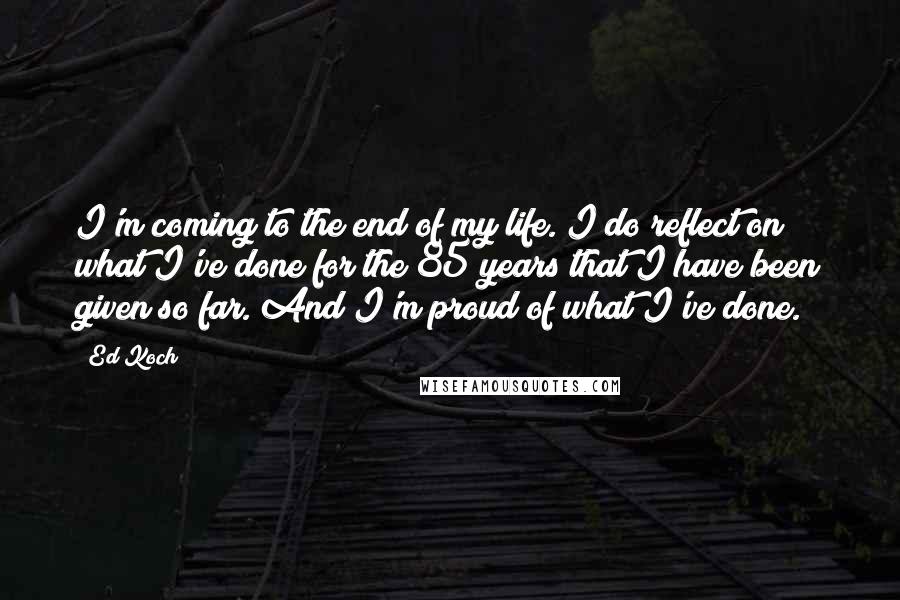 Ed Koch quotes: I'm coming to the end of my life. I do reflect on what I've done for the 85 years that I have been given so far. And I'm proud of Ed Koch quotes: I'm coming to the end of my life. I do reflect on what I've done for the 85 years that I have been given so far. And I'm proud of